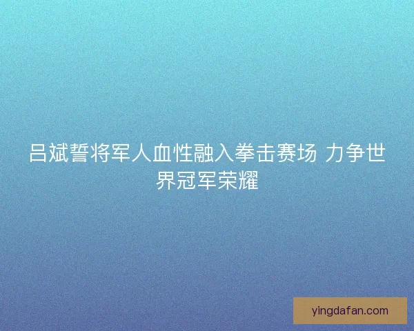 吕斌誓将军人血性融入拳击赛场 力争世界冠军荣耀