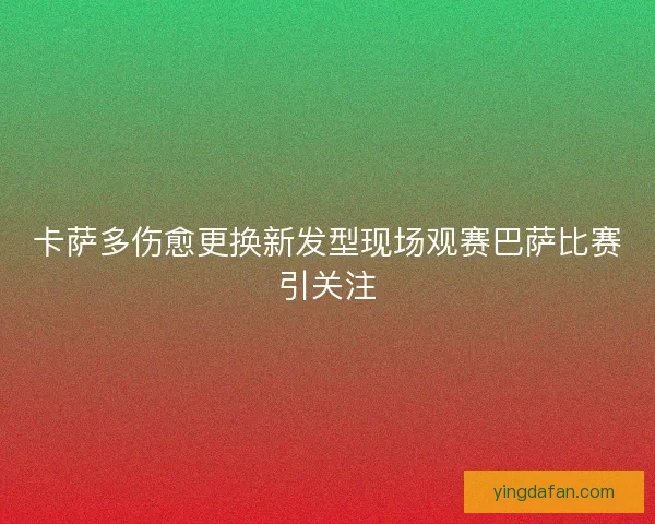 卡萨多伤愈更换新发型现场观赛巴萨比赛引关注