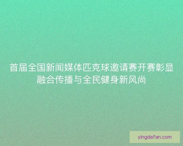 首届全国新闻媒体匹克球邀请赛开赛彰显融合传播与全民健身新风尚