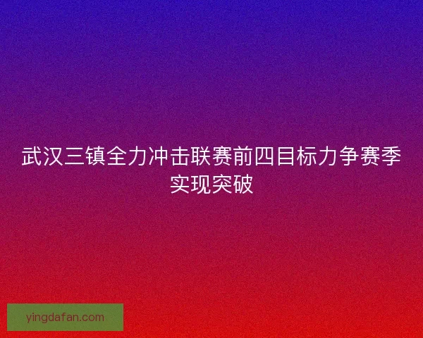 武汉三镇全力冲击联赛前四目标力争赛季实现突破