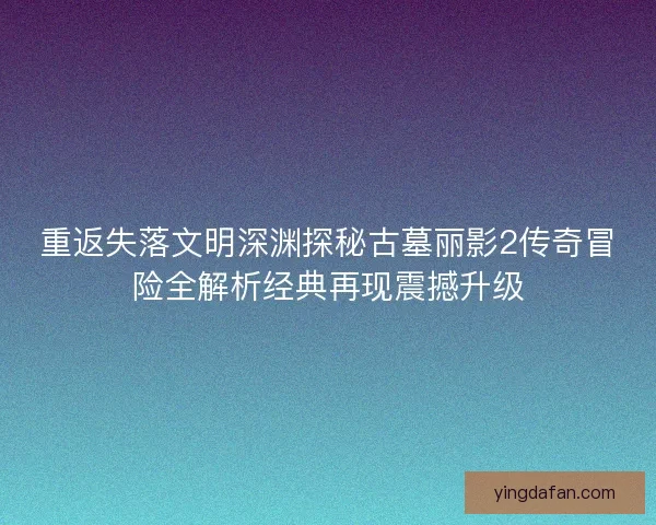 重返失落文明深渊探秘古墓丽影2传奇冒险全解析经典再现震撼升级