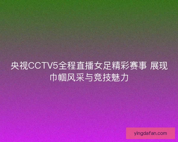 央视CCTV5全程直播女足精彩赛事 展现巾帼风采与竞技魅力
