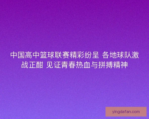 中国高中篮球联赛精彩纷呈 各地球队激战正酣 见证青春热血与拼搏精神