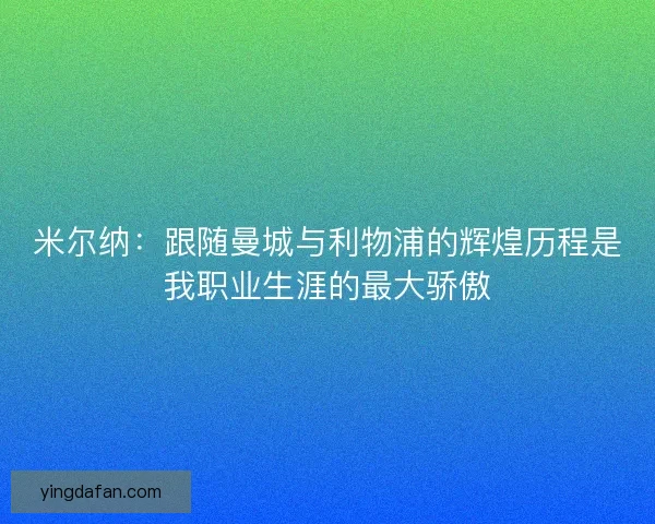 米尔纳：跟随曼城与利物浦的辉煌历程是我职业生涯的最大骄傲