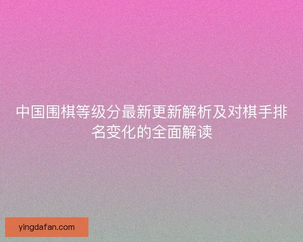 中国围棋等级分最新更新解析及对棋手排名变化的全面解读