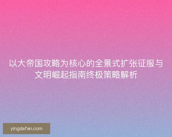 以大帝国攻略为核心的全景式扩张征服与文明崛起指南终极策略解析