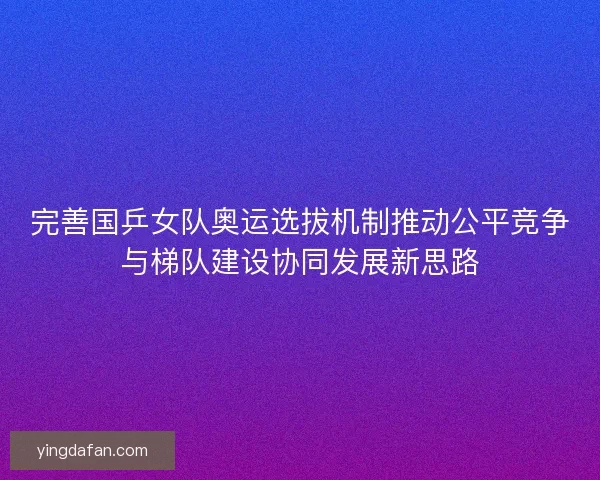 完善国乒女队奥运选拔机制推动公平竞争与梯队建设协同发展新思路