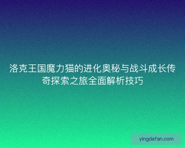 洛克王国魔力猫的进化奥秘与战斗成长传奇探索之旅全面解析技巧 洛克王国魔力猫的进化奥秘与战斗成长传奇探索之旅全面解析技巧