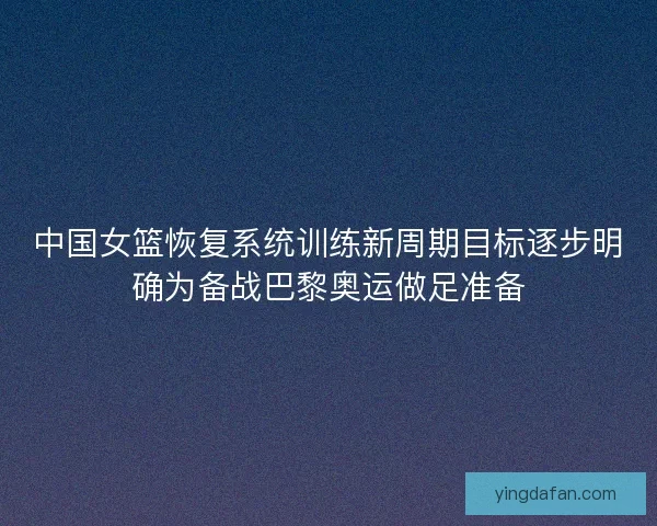 中国女篮恢复系统训练新周期目标逐步明确为备战巴黎奥运做足准备