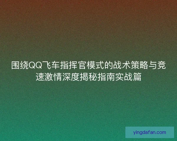 围绕QQ飞车指挥官模式的战术策略与竞速激情深度揭秘指南实战篇