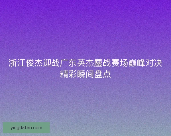 浙江俊杰迎战广东英杰鏖战赛场巅峰对决精彩瞬间盘点