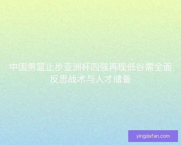 中国男篮止步亚洲杯四强再现低谷需全面反思战术与人才储备
