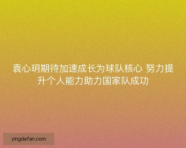 袁心玥期待加速成长为球队核心 努力提升个人能力助力国家队成功