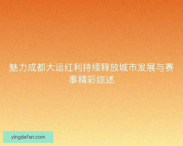 魅力成都大运红利持续释放城市发展与赛事精彩综述