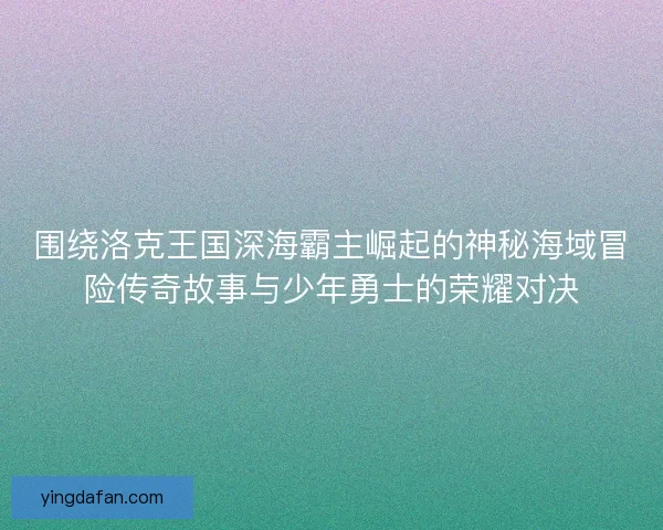 围绕洛克王国深海霸主崛起的神秘海域冒险传奇故事与少年勇士的荣耀对决
